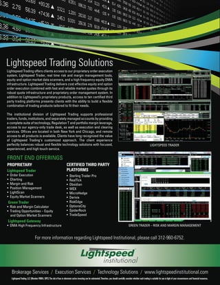 Lightspeed Trading Solutions
Lightspeed Trading offers clients access to our proprietary order execution
system, Lightspeed Trader, real time risk and margin management tools,
equity and option market data scanners, and a high frequency equity DMA
infrastructure. Lightspeed Trading delivers cost effective equity and option
order execution combined with fast and reliable market quotes through its
robust quote infrastructure and proprietary order management system. In
addition to Lightspeed’s proprietary products, access to ten certified third
party trading platforms presents clients with the ability to build a flexible
combination of trading products tailored to fit their needs.

The institutional division of Lightspeed Trading supports professional
traders, funds, institutions, and separately managed accounts by providing
a complete suite of technology, Regulation T and portfolio margin leverage,
access to our agency-only trade desk, as well as execution and clearing
services. Offices are located in both New York and Chicago, and remote
access to all products is available. Clients have long recognized the value
of Lightspeed Trading's customized approach. The client experience
perfectly balances robust and flexible technology solutions with focused,                                                                                                            LIGHTSPEED TRADER
experienced, and high touch service.

FRONT END OFFERINGS
PROPRIETARY                                                                CERTIFIED THIRD PARTY
Lightspeed Trader                                                          PLATFORMS
•   Order Execution                                                        •   Sterling Trader Pro
•   Charting                                                               •   RealTick
•   Margin and Risk                                                        •   Obsidian
•   Position Management                                                    •   WEX
•   LightScan                                                              •   MicroHedge
•   Equity Market Scanners                                                 •   Derivix
Green Trader                                                               •   RiskEdge
• Risk and Margin Calculator                                               •   OptionsCity
• Trading Opportunities – Equity                                           •   SpiderRock
  and Option Market Scanners                                               •   TradeSpeed
Lightspeed Gateway
• DMA High Frequency Infrastructure                                                                                                                      GREEN TRADER – RISK AND MARGIN MANAGEMENT


                                  For more information regarding Lightspeed Institutional, please call 312-960-6752.




     Brokerage Services / Execution Services / Technology Solutions / www.lightspeedinstitutional.com
     Lightspeed Trading, LLC (Member FINRA, SIPC) The risk of loss in electronic active investing can be substantial. Therefore, you should carefully consider whether such trading is suitable for you in light of your circumstances and financial resources.
 