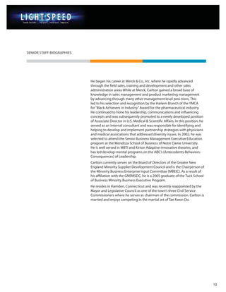 SENIOR STAFF BIOGRAPHIES




                           He began his career at Merck & Co., Inc. where he rapidly advanced
                           through the field sales, training and development and other sales
                           administration areas While at Merck, Carlton gained a broad base of
                           knowledge in sales management and product marketing management
                           by advancing through many other management level posi-tions. This
                           led to his selection and recognition by the Harlem Branch of the YMCA
                           for “Black Achievers in Industry” Award for the pharmaceutical industry.
                           He continued to hone his leadership, communications and influencing
                           concepts and was subsequently promoted to a newly developed position
                           of Associate Director in U.S. Medical & Scientific Affairs. In this position, he
                           served as an internal consultant and was responsible for identifying and
                           helping to develop and implement partnership strategies with physicians
                           and medical associations that addressed diversity issues. In 2002, he was
                           selected to attend the Senior Business Management Executive Education
                           program at the Mendoza School of Business of Notre Dame University.
                           He is well versed in MBTI and Kirton Adaptive-Innovative theories, and
                           has led develop-mental programs on the ABC’s (Antecedents-Behaviors-
                           Consequences) of Leadership.
                           Carlton currently serves on the Board of Directors of the Greater New
                           England Minority Supplier Development Council and is the Chairperson of
                           the Minority Business Enterprise Input Committee (MBEIC). As a result of
                           his affiliation with the GNEMSDC, he is a 2005 graduate of the Tuck School
                           of Business Minority Business Executive Program.
                           He resides in Hamden, Connecticut and was recently reappointed by the
                           Mayor and Legislative Council as one of the town’s three Civil Service
                           Commissioners where he serves as chairman of the commission. Carlton is
                           married and enjoys competing in the martial art of Tae Kwon Do.




                                                                                                              10
 