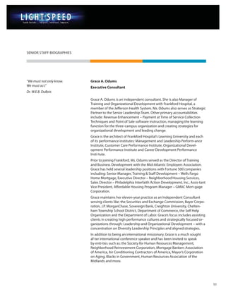 SENIOR STAFF BIOGRAPHIES




“We must not only know.    Grace A. Odums
We must act.”              Executive Consultant
Dr. W.E.B. DuBois

                           Grace A. Odums is an independent consultant. She is also Manager of
                           Training and Organizational Development with Frankford Hospital, a
                           member of the Jefferson Health System. Ms. Odums also serves as Strategic
                           Partner to the Senior Leadership Team. Other primary accountabilities
                           include: Revenue Enhancement – Payment at Time of Service Collection
                           Techniques and Point of Sale software instruction, managing the learning
                           function for the three-campus organization and creating strategies for
                           organizational development and leading change.
                           Grace is the architect of Frankford Hospital’s Learning University and each
                           of its performance institutes: Management and Leadership Perform-ance
                           Institute, Customer Care Performance Institute, Organizational Devel-
                           opment Performance Institute and Career Development Performance
                           Insti-tute.
                           Prior to joining Frankford, Ms. Odums served as the Director of Training
                           and Business Development with the Mid-Atlantic Employers Association.
                           Grace has held several leadership positions with Fortune 500 companies
                           including: Senior Manager, Training & Staff Development – Wells Fargo
                           Home Mortgage, Executive Director – Neighborhood Housing Services,
                           Sales Director – Philadelphia Interfaith Action Development, Inc., Assis-tant
                           Vice President, Affordable Housing Program Manager – GMAC Mort-gage
                           Corporation.
                           Grace maintains her eleven-year practice as an Independent Consultant
                           serving clients like: the Securities and Exchange Commission, Bayer Corpo-
                           ration, J.P. MorganChase, Sovereign Bank, Creighton University, Chelten-
                           ham Township School District, Department of Commerce, the Self Help
                           Organization and the Department of Labor. Grace’s focus includes assisting
                           clients in creating high performance cultures and strategically focused or-
                           ganizations through: Leadership and Organizational Development – with a
                           concentration on Diversity Leadership Principles and aligned strategies.
                           In addition to being an international missionary, Grace is a much sought
                           af-ter international conference speaker and has been invited to speak
                           by enti-ties such as: the Society for Human Resources Management,
                           Neighborhood Reinvestment Corporation, Mortgage Bankers Association
                           of America, Air Conditioning Contractors of America, Mayor’s Corporation
                           on Aging, Blacks in Government, Human Resources Association of the
                           Midlands and more.




                                                                                                           11
 
