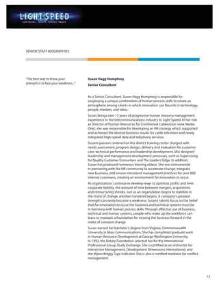 SENIOR STAFF BIOGRAPHIES




“The best way to know your              Susan Hagy Humphrey
strength is to face your weakness...”   Senior Consultant


                                        As a Senior Consultant, Susan Hagy Humphrey is responsible for
                                        employing a unique combination of human process skills to create an
                                        atmosphere among clients in which innovation can flourish in technology,
                                        people, markets, and ideas.
                                        Susan brings over 15 years of progressive human resource management
                                        experience in the telecommunications industry to Light Speed. In her role
                                        as Director of Human Resources for Continental Cablevision (now Media
                                        One), she was responsible for developing an HR strategy which supported
                                        and achieved the desired business results for cable television and newly
                                        integrated high-speed data and telephony services.
                                        Susan’s passion centered on the district training center charged with
                                        needs assessment, program design, delivery and evaluation for customer
                                        care, technical performance and leadership development. She designed
                                        leadership and management development processes, such as Supervising
                                        for Quality Customer Encounters and The Leaders’ Edge. In addition,
                                        Susan has produced numerous training videos. She was instrumental
                                        in partnering with the HR community to accelerate change, integrate
                                        new business, and ensure consistent management practices for over 800
                                        internal customers, creating an environment for innovation to occur.
                                        As organizations continue to develop ways to optimize profits and limit
                                        corporate liability, the amount of time between mergers, acquisitions
                                        and restructuring shrinks. Just as an organization begins to stabilize in
                                        the midst of change, another transition begins. A company’s greatest
                                        strength can easily become a weakness. Susan’s talents focus on the belief
                                        that for innovation to occur the business and technical systems must be
                                        in harmony with human process skills. Through effective use of business,
                                        technical and human systems, people who make up the workforce can
                                        learn to maintain a foundation for moving the business forward in the
                                        midst of constant change.
                                        Susan earned her bachelor’s degree from Virginia, Commonwealth
                                        University in Mass Communications. She has completed graduate work
                                        in Human Resource Development at George Washington University.
                                        In 1992, the Rotary Foundation selected her for the International
                                        Professional Group Study Exchange. She is certified as an instructor for
                                        Interaction Management, Development Dimensions International, and
                                        the Myers-Briggs Type Indicator. She is also a certified mediator for conflict
                                        management.




                                                                                                                         12
 