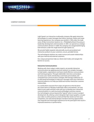 COMPANY OVERVIEW




                   Light Speed is an interactive multimedia company. We apply interactive
                   technologies to create messages that inform, promote, inspire and create
                   learning experiences. Our company was started in 1994 under the trade
                   name of Idea Connections Systems, Inc—Philadelphia Branch focusing on
                   leadership development and innovation. In 2001, we opened our strategic
                   communications division. In 2004, the company was reorganized bringing
                   both divisions under the single brand of Light Speed, LLC.
                   We provide highly targeted, educationally sound, personalized and
                   interactive products to your customers, secure, portable format.
                   The technological solutions we create nurture and sustain relationships
                   with your internal and external customers.
                   Our unique perspectives help our clients look inside, and navigate the
                   barriers to success.


                   Interactive Communications
                   Working with client subject matter experts, we provide interactive
                   communications by applying practical solutions to complex messages
                   to help leaders, organizations and teams build effective communication
                   and training programs. Through stakeholder interviews and analysis,
                   we assess your needs and develop customized, personalized, and
                   comprehensive communication strategies. We leverage traditional, CD
                   or web based technologies to help your messages reach your internal or
                   external audience or to help you build and monitor interactive customer
                   relationships.
                   In a world where everyone from major ad agencies to the kid down
                   the street claims to “develop multimedia videos and websites”, we truly
                   listen to your goals and then work with you to develop your interactive
                   communications in a well structured and budget conscious manner.
                   Our technologists venture beyond the “typical” when it comes to project
                   development. By utilizing custom designed, high impact graphics, we give
                   your video or online presence a look and feel that stands out from your
                   competitors. Our educational designs transform learning opportunities
                   into impactful and meaningful experiences for the participant that result in
                   improved awareness or performance.




                                                                                                  2
 
