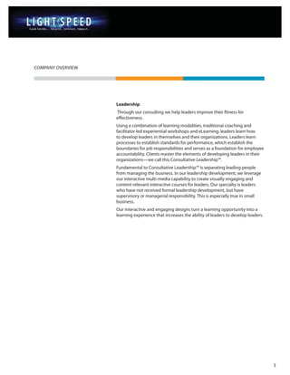 COMPANY OVERVIEW




                   Leadership
                   Through our consulting we help leaders improve their fitness for
                   effectiveness.
                   Using a combination of learning modalities, traditional coaching and
                   facilitator led experiential workshops and eLearning; leaders learn how
                   to develop leaders in themselves and their organizations. Leaders learn
                   processes to establish standards for performance, which establish the
                   boundaries for job responsibilities and serves as a foundation for employee
                   accountability. Clients master the elements of developing leaders in their
                   organizations—we call this Consultative Leadership™.
                   Fundamental to Consultative Leadership™ is separating leading people
                   from managing the business. In our leadership development, we leverage
                   our interactive multi-media capability to create visually engaging and
                   content relevant interactive courses for leaders. Our specialty is leaders
                   who have not received formal leadership development, but have
                   supervisory or managerial responsibility. This is especially true in small
                   business.
                   Our interactive and engaging designs turn a learning opportunity into a
                   learning experience that increases the ability of leaders to develop leaders.




                                                                                                   3
 