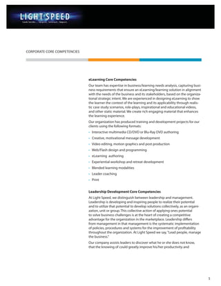 CORPORATE CORE COMPETENCIES




                              eLearning Core Competencies
                              Our team has expertise in business/learning needs analysis, capturing busi-
                              ness requirements that ensure an eLearning/learning solution in alignment
                              with the needs of the business and its stakeholders, based on the organiza-
                              tional strategic intent. We are experienced in designing eLearning to show
                              the learner the context of the learning and its applicability through realis-
                              tic case study scenarios, role-plays, inspirational and educational videos,
                              and other static material. We create rich engaging material that enhances
                              the learning experience.
                              Our organization has produced training and development projects for our
                              clients using the following formats:
                              • Interactive multimedia CD/DVD or Blu-Ray DVD authoring
                              • Creative, motivational message development
                              • Video editing, motion graphics and post production
                              • Web/Flash design and programming
                              • eLearning authoring
                              • Experiential workshop and retreat development
                              • Blended learning modalities
                              • Leader coaching
                              • Print


                              Leadership Development Core Competencies
                              At Light Speed, we distinguish between leadership and management.
                              Leadership is developing and inspiring people to realize their potential
                              and to utilize that potential to develop solutions collectively, as an organi-
                              zation, unit or group. This collective action of applying ones potential
                              to solve business challenges is at the heart of creating a competitive
                              advantage for the organization in the marketplace. Leadership differs
                              from management in that management is the systematic implementation
                              of policies, procedures and systems for the improvement of profitability
                              throughout the organization. At Light Speed we say, “Lead people, manage
                              the business.”
                              Our company assists leaders to discover what he or she does not know,
                              that the knowing of could greatly improve his/her productivity and




                                                                                                               5
 