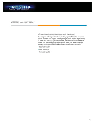 CORPORATE CORE COMPETENCIES




                              effectiveness, thus ultimately impacting the organization.
                              Our program offerings utilize the knowledge gained from the concepts
                              arising from the new physics of Complexity Science and the implications
                              of these concepts for organizational effectiveness and ultimately leader
                              fitness. Our philosophy regarding the core leadership skills needed in
                              today’s competitive, global marketplace is Consultative Leadership™:
                              • Facilitation skills
                              • Coaching skills
                              • Consulting skills




                                                                                                         6
 