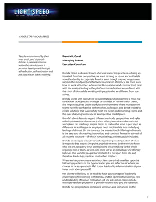 SENIOR STAFF BIOGRAPHIES




“People are motivated by their           Brenda H. Oneal
inner truth, and that truth              Managing Partner,
dictates a person’s behavior.
Leadership development is                Executive Consultant
personal development through
self-reflection, self-realization and
                                         Brenda Oneal is a Leader Coach who sees leadership practices as being an-
practice; it is an act of creativity.”
                                         tiquated. From her perspective, we want to hang on to our ancient beliefs
                                         about leadership in corporate America even though they no longer serve
                                         us from the standpoint of effectiveness and even efficiency. We must learn
                                         how to work with others who are not like ourselves and constructively deal
                                         with the anxious feeling in the pit of our stomach when we are faced with
                                         the clash of ideas while working with people who are different from our-
                                         selves.
                                         Brenda works with executives to build strategies for becoming a more ma-
                                         ture leader of people and manager of business. In her work with clients,
                                         she helps executives create workplace environments where management
                                         teams have the confidence in themselves, colleagues and direct reports to
                                         create solutions that successfully meet the needs of demanding clients and
                                         the ever-changing landscape of a competitive marketplace.
                                         Brenda’s clients learn to regard different methods, perspectives and styles
                                         as being valuable and necessary when solving complex problems in the
                                         workplace. Her teachings inspire clients to realize that what is perceived as
                                         difference in a colleague or employee need not translate into underlying
                                         feelings of distrust. On the contrary, the interaction of differing individuals
                                         is the very soul of creativity, innovation, and continual fitness for survival of
                                         all systems in nature—of which human beings are inescapably included.
                                         Brenda encourages executives to change their prevailing notion of what
                                         it means to be a leader. She points out that we must do the work to know
                                         who we are as leaders; what contributions we are making to the whole
                                         organiza-tion or team, as well as to one’s self as an individual. She strongly
                                         believes that work life is a part of life itself, it is not apart from life, and
                                         therefore leadership practices must reflect this fact.
                                         When working one-on-one with her, clients are asked to reflect upon the
                                         following questions: Is the type of leader you are, reflective of whom you
                                         choose to be as a person in life? Is your leadership a demonstration of your
                                         inner truth about yourself?
                                         Her clients will tell you to be ready to have your concept of leadership
                                         challenged when working with Brenda, and be open to developing a new
                                         understanding of human motivation. All she asks of her clients is to be
                                         willing to recreate yourself in a grander vision of who you are right now.
                                         Brenda has designed and conducted seminars and workshops on the


                                                                                                                             7
 