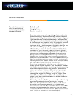 SENIOR STAFF BIOGRAPHIES




“True leadership is an art not a     Carlton L. Oneal
science and perfecting the art       Managing Partner,
requires mastery of the ability to
effectively communicate…”            Executive Consultant


                                     Carlton is a management consultant specializing in leadership dynamics
                                     and the development of effective communication strategies to enhance
                                     the interactivity of high performance teams. Carlton brings over 18 years of
                                     corporate experience to his consulting practice with a breadth and depth
                                     of Management experiences in Marketing, Sales, Communication, Training
                                     & Development and Medical/Scientific Affairs. His philosophy of leadership
                                     and communication is derived from the writings of the 6th century
                                     philosopher Lao-Tze “…But of good leaders, who talk little, when their work
                                     is done, their aim fulfilled, people will say, we did this ourselves…”
                                     In his consulting, he stresses the importance of the contribution of each
                                     individual to the success of the unit. In order to do this most effectively
                                     each person must truly understand the goals of the group and how their
                                     strengths can be leveraged towards personal and team achievement of
                                     those goals. Prior to consulting, his most recent assignments included
                                     Deputy Director Scientific Affairs, Head of Strategic Operations Scientific
                                     Relations, and Director of Marketing-Cardiovascular/Metabolic Products for
                                     Bayer Pharmaceuticals. In each case, he was responsible for the successful
                                     performance of personnel under his direction and the long range strategic
                                     plan-ning for growth and development of his department.
                                     Carlton has an exemplary ability to develop, mentor and lead teams in
                                     addition to having excellent interpersonal skills. Throughout his career, he
                                     has helped personnel leverage their talents through his personal coaching
                                     and facilitation of High Performance Team workshops, development of
                                     effective communications initiatives and diversity training workshops.
                                     With a keen awareness of the importance of leveraging the strengths
                                     of each member of a team, he established and led the Scientific Affairs
                                     Human Differences Advisory Team and their multi-faceted diversity
                                     initiative that included training, development and field level follow-up on
                                     the diversity strategic plan.
                                     While serving as Director of Marketing, he was a founding and consistently
                                     active member of the Bayer Diversity Council (Council on Human
                                     Differences). Through his leadership, the council introduced a Strategic
                                     Measurement Model based upon a study by The Conference Board,
                                     Corporate Practice in Diversity Measurement that ultimately impacted the
                                     divisional Performance Management Process. From 1998 – 2002 he also
                                     served as a lead facilitator of numerous sessions of the corporate wide role
                                     out of “The Diversity Journey” (Price, Waterhouse, Coopers).


                                                                                                                    9
 