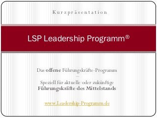Kurzpräsentation



LSP Leadership Programm®


  Das offene Führungskräfte-Programm
                      –
   Speziell für aktuelle oder zukünftige
  Führungskräfte des Mittelstands

     www.Leadership-Programm.de
 