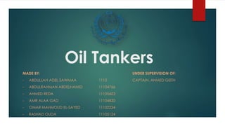 Oil Tankers
MADE BY: UNDER SUPERVISION OF:
• ABDULLAH ADEL SAWMAA 1110 CAPTAIN. AHMED GEITH
• ABDULRAHMAN ABDELHAMID 11104766
• AHMED REDA 11105603
• AMR ALAA GAD 11104820
• OMAR MAHMOUD EL-SAYED 11102234
• RASHAD OUDA 11105124
 