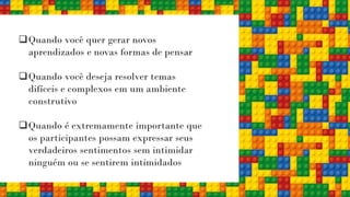 ❑Quando você quer gerar novos
aprendizados e novas formas de pensar
❑Quando você deseja resolver temas
difíceis e complexos em um ambiente
construtivo
❑Quando é extremamente importante que
os participantes possam expressar seus
verdadeiros sentimentos sem intimidar
ninguém ou se sentirem intimidados
 