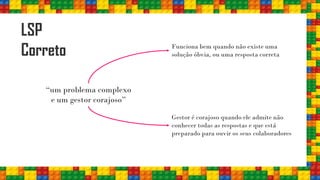 LSP
Correto
“um problema complexo
e um gestor corajoso”
Funciona bem quando não existe uma
solução óbvia, ou uma resposta correta
Gestor é corajoso quando ele admite não
conhecer todas as respostas e que está
preparado para ouvir os seus colaboradores
 