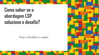 Como saber se a
abordagem LSP
soluciona o desafio?
Veja o checklist a seguir:
 