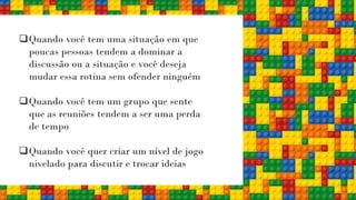❑Quando você tem uma situação em que
poucas pessoas tendem a dominar a
discussão ou a situação e você deseja
mudar essa rotina sem ofender ninguém
❑Quando você tem um grupo que sente
que as reuniões tendem a ser uma perda
de tempo
❑Quando você quer criar um nível de jogo
nivelado para discutir e trocar ideias
 