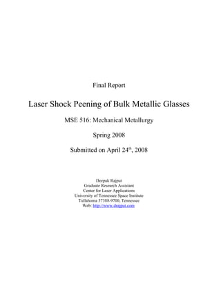 Final Report

Laser Shock Peening of Bulk Metallic Glasses
         MSE 516: Mechanical Metallurgy

                      Spring 2008

           Submitted on April 24th, 2008



                        Deepak Rajput
                Graduate Research Assistant
                Center for Laser Applications
            University of Tennessee Space Institute
             Tullahoma 37388-9700, Tennessee
                Web: http://www.drajput.com
 