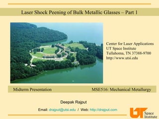 Laser Shock Peening of Bulk Metallic Glasses – Part 1 Center for Laser Applications UT Space Institute Tullahoma, TN 37388-9700 http://www.utsi.edu Midterm Presentation  MSE516: Mechanical Metallurgy Deepak Rajput Email:  [email_address]   /  Web:  http://drajput.com   