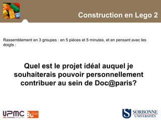Construction en Lego 2
Rassemblement en 3 groupes : en 5 pièces et 5 minutes, et en pensant avec les
doigts :
Quel est le projet idéal auquel je
souhaiterais pouvoir personnellement
contribuer au sein de Doc@paris?
 