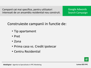 • Tip apartament
• Pret
• Zona
• Prima casa vs. Credit ipotecar
• Centru Rezidential
Campanii cat mai specifice, pentru utilizatori
interesati de un ansamblu rezidential nou construit.
Google Adwords
Search Campaign
Lumea SEO PPCWebDigital - Agentia ta Specializata in PPC Marketing
Construieste campanii in functie de:
 
