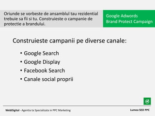 • Google Search
• Google Display
• Facebook Search
• Canale social proprii
Oriunde se vorbeste de ansamblul tau rezidential
trebuie sa fii si tu. Construieste o campanie de
protectie a brandului.
Google Adwords
Brand Protect Campaign
Lumea SEO PPCWebDigital - Agentia ta Specializata in PPC Marketing
Construieste campanii pe diverse canale:
 