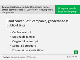 • Cuplu casatorit
• Masina de familie
• Cu gandul la un copil
• Solutii de creditare
• Forumuri de specialitate
Cauta utilizatori noi. Iesi din bloc, iesi din cartier,
atrage atentia asupra ta. Gaseste noi leaduri pentru
campania ta.
Google Adwords
Display Campaign
Lumea SEO PPCWebDigital - Agentia ta Specializata in PPC Marketing
Cand construiesti campania, gandeste-te la
publicul tinta:
 