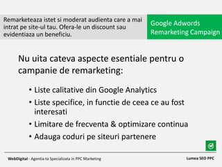 • Liste calitative din Google Analytics
• Liste specifice, in functie de ceea ce au fost
interesati
• Limitare de frecventa & optimizare continua
• Adauga coduri pe siteuri partenere
Remarketeaza istet si moderat audienta care a mai
intrat pe site-ul tau. Ofera-le un discount sau
evidentiaza un beneficiu.
Google Adwords
Remarketing Campaign
Lumea SEO PPCWebDigital - Agentia ta Specializata in PPC Marketing
Nu uita cateva aspecte esentiale pentru o
campanie de remarketing:
 