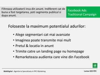 • Alege segmentari cat mai avansate
• Imaginea poate transmite mai mult
• Pretul & locatia in anunt
• Trimite catre un landing page nu homepage
• Remarketeaza audienta care vine din Facebook
Filtreaza utilizatorii inca din anunt. Indiferent cat de
buna a fost targetarea, poti segmenta publicul si
dupa anunt.
Facebook Ads
Traditional Campaign
Lumea SEO PPCWebDigital - Agentia ta Specializata in PPC Marketing
Foloseste la maximum potentialul adurilor:
 
