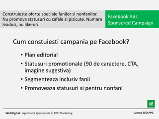 • Plan editorial
• Statusuri promotionale (90 de caractere, CTA,
imagine sugestiva)
• Segmenteaza inclusiv fanii
• Promoveaza statusuri si pentru nonfani
Construieste oferte speciale fanilor si nonfanilor.
Nu promova statusuri cu cafele si pisicute. Numara
leaduri, nu like-uri.
Facebook Ads
Sponsored Campaign
Lumea SEO PPCWebDigital - Agentia ta Specializata in PPC Marketing
Cum constuiesti campania pe Facebook?
 