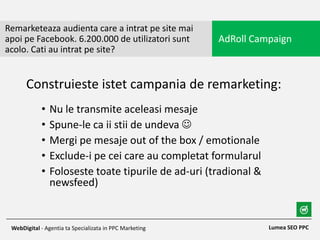 • Nu le transmite aceleasi mesaje
• Spune-le ca ii stii de undeva 
• Mergi pe mesaje out of the box / emotionale
• Exclude-i pe cei care au completat formularul
• Foloseste toate tipurile de ad-uri (tradional &
newsfeed)
Remarketeaza audienta care a intrat pe site mai
apoi pe Facebook. 6.200.000 de utilizatori sunt
acolo. Cati au intrat pe site?
AdRoll Campaign
Lumea SEO PPCWebDigital - Agentia ta Specializata in PPC Marketing
Construieste istet campania de remarketing:
 