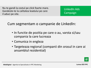 • In functie de pozitia pe care o au, varsta si/sau
compania la care lucreaza
• Comunica in engleza
• Targeteaza regional (companii din orasul in care ai
ansamblul rezidential)
Nu te gandi la costul pe click foarte mare.
Gandeste-te la calitatea leadului pe care
il aduci pe site.
LinkedIn Ads
Campaign
Lumea SEO PPCWebDigital - Agentia ta Specializata in PPC Marketing
Cum segmentam o campanie de LinkedIn:
 