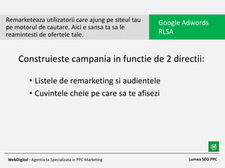 • Listele de remarketing si audientele
• Cuvintele cheie pe care sa te afisezi
Remarketeaza utilizatorii care ajung pe siteul tau
pe motorul de cautare. Aici e sansa ta sa le
reamintesti de ofertele tale.
Google Adwords
RLSA
Lumea SEO PPCWebDigital - Agentia ta Specializata in PPC Marketing
Construieste campania in functie de 2 directii:
 
