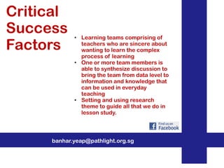 Critical
Success
Factors

• Learning teams comprising of
teachers who are sincere about
wanting to learn the complex
process of learning
• One or more team members is
able to synthesize discussion to
bring the team from data level to
information and knowledge that
can be used in everyday
teaching
• Setting and using research
theme to guide all that we do in
lesson study.

banhar.yeap@pathlight.org.sg

 