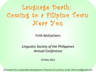 Language Death:
Coming to a Filipino Town
Near You
Firth McEachern
Linguistic Society of the Philippines
Annual Conference
19 May 2012
Consultant for sustainable development, Province of La Union, Email: firth.mce@gmail.com
 