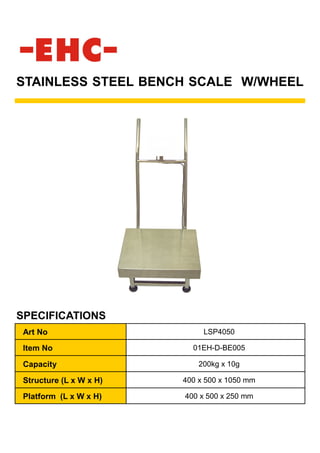 STAINLESS STEEL BENCH SCALE W/WHEEL
SPECIFICATIONS
Art No LSP4050
Item No 01EH-D-BE005
Capacity 200kg x 10g
Structure (L x W x H) 400 x 500 x 1050 mm
Platform (L x W x H) 400 x 500 x 250 mm
 