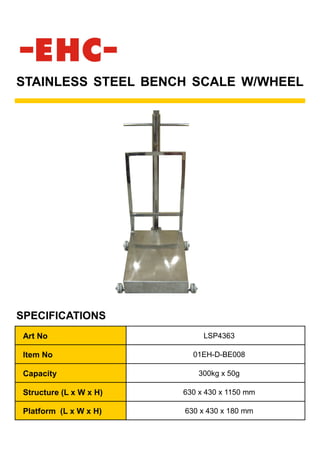 STAINLESS STEEL BENCH SCALE W/WHEEL
SPECIFICATIONS
Art No LSP4363
Item No 01EH-D-BE008
Capacity 300kg x 50g
Structure (L x W x H) 630 x 430 x 1150 mm
Platform (L x W x H) 630 x 430 x 180 mm
 