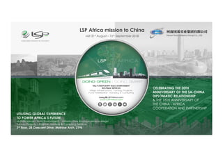 LSP Africa mission to China
visit 31st August – 15th September 2018
|A Global Advisory | Consulting |
Trade & Investment Bridge Building Company |
UTILISING GLOBAL EXPERIENCE
TO POWER AFRICA’S FUTURE
Multidisciplinary Build Environment | Infrastructure Boutique Services Mega
Turnkey Projects | Finance, Advisory & Consulting Services
3rd floor, 28 Crescent Drive, Melrose Arch, 2196
1st Draft
CELEBRATING THE 20TH
ANNIVERSARY OF THE SA-CHINA
DIPLOMATIC RELATIONSHIP
& THE 18TH ANNIVERSARY OF
THE CHINA - AFRICA
COOPERATION AND PARTNERSHIP
 