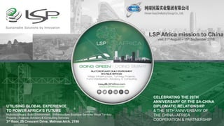 LSP Africa mission to China
visit 31st August – 15th September 2018
|A Global Advisory | Consulting |
Trade & Investment Bridge Building Company |
UTILISING GLOBAL EXPERIENCE
TO POWER AFRICA’S FUTURE
Multidisciplinary Build Environment | Infrastructure Boutique Services Mega Turnkey
Projects | Finance, Advisory & Consulting Services
3rd floor, 28 Crescent Drive, Melrose Arch, 2196
CELEBRATING THE 20TH
ANNIVERSARY OF THE SA-CHINA
DIPLOMATIC RELATIONSHIP
& THE 18TH ANNIVERSARY OF
THE CHINA - AFRICA
COOPERATION & PARTNERSHIP
 