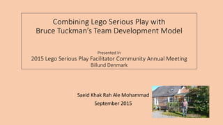 Combining Lego Serious Play with
Bruce Tuckman’s Team Development Model
Presented In
2015 Lego Serious Play Facilitator Community Annual Meeting
Billund Denmark
Saeid Khak Rah Ale Mohammad
September 2015
 