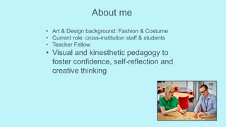 About me
• Art & Design background: Fashion & Costume
• Current role: cross-institution staff & students
• Teacher Fellow
• Visual and kinesthetic pedagogy to
foster confidence, self-reflection and
creative thinking
 