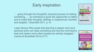 Early Inspiration
‘…going through the thoughtful, physical process of making
something……an individual is given the opportunity to reflect,
and to make their thoughts, feelings or experiences manifest
and tangible.” (Gauntlett 2011, p. 4)
‘Lego Serious Play posits that learning is deeper and more
personal when we make something and that the mind learns
best and retains more when people are actively engaged.”
(James & Brookfield 2014 p117)
 