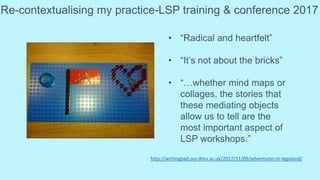 Re-contextualising my practice-LSP training & conference 2017
• “Radical and heartfelt”
• “It’s not about the bricks”
• “…whether mind maps or
collages, the stories that
these mediating objects
allow us to tell are the
most important aspect of
LSP workshops.”
http://writingpad.our.dmu.ac.uk/2017/11/09/adventures-in-legoland/
 