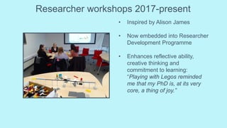 Researcher workshops 2017-present
• Inspired by Alison James
• Now embedded into Researcher
Development Programme
• Enhances reflective ability,
creative thinking and
commitment to learning:
“Playing with Legos reminded
me that my PhD is, at its very
core, a thing of joy.”
 