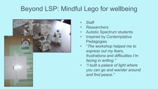 Beyond LSP: Mindful Lego for wellbeing
• Staff
• Researchers
• Autistic Spectrum students
• Inspired by Contemplative
Pedagogies
• “The workshop helped me to
express out my fears,
frustrations and difficulties I’m
facing in writing.”
• “I built a palace of light where
you can go and wander around
and find peace.”
 