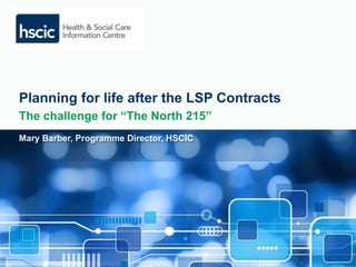 Planning for life after the LSP Contracts 
The challenge for “The North 215” 
Mary Barber, Programme Director, HSCIC 
 