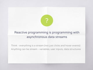 Reactive programming is programming with
asynchronous data streams
Think - everything is a stream (not just clicks and hover events)
Anything can be stream - variables, user inputs, data structures
?
 