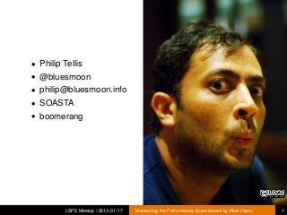 • Philip Tellis
• @bluesmoon
• philip@bluesmoon.info
• SOASTA
• boomerang




         LSPE Meetup / 2013-01-17   Measuring the Performance Experienced by Real Users   1
 