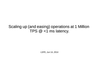 Scaling up (and easing) operations at 1 Million
TPS @ <1 ms latency.
LSPE, Jun 14, 2014
 