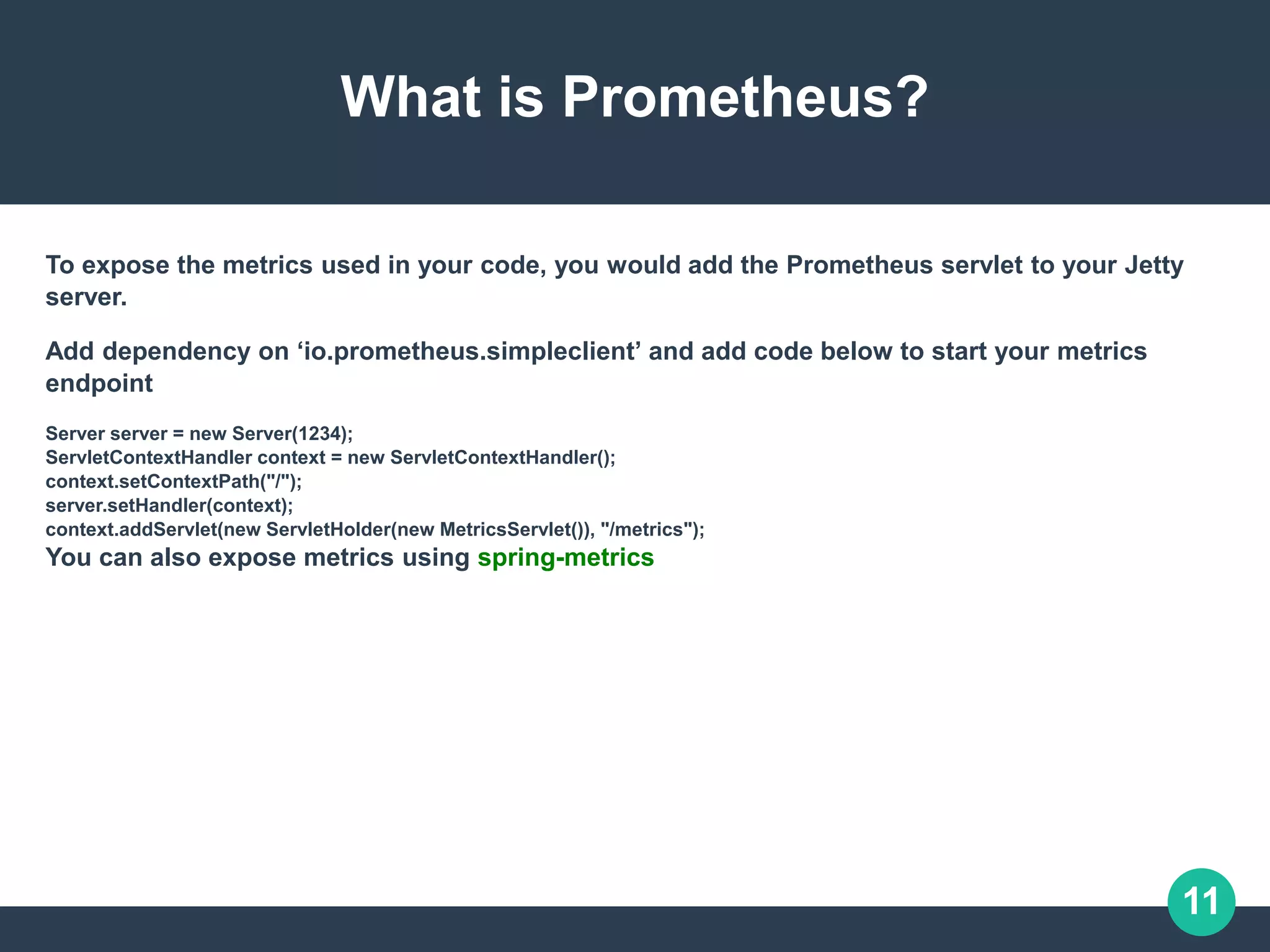 11
What is Prometheus?
To expose the metrics used in your code, you would add the Prometheus servlet to your Jetty
server.
Add dependency on ‘io.prometheus.simpleclient’ and add code below to start your metrics
endpoint
Server server = new Server(1234);
ServletContextHandler context = new ServletContextHandler();
context.setContextPath("/");
server.setHandler(context);
context.addServlet(new ServletHolder(new MetricsServlet()), "/metrics");
You can also expose metrics using spring-metrics
 