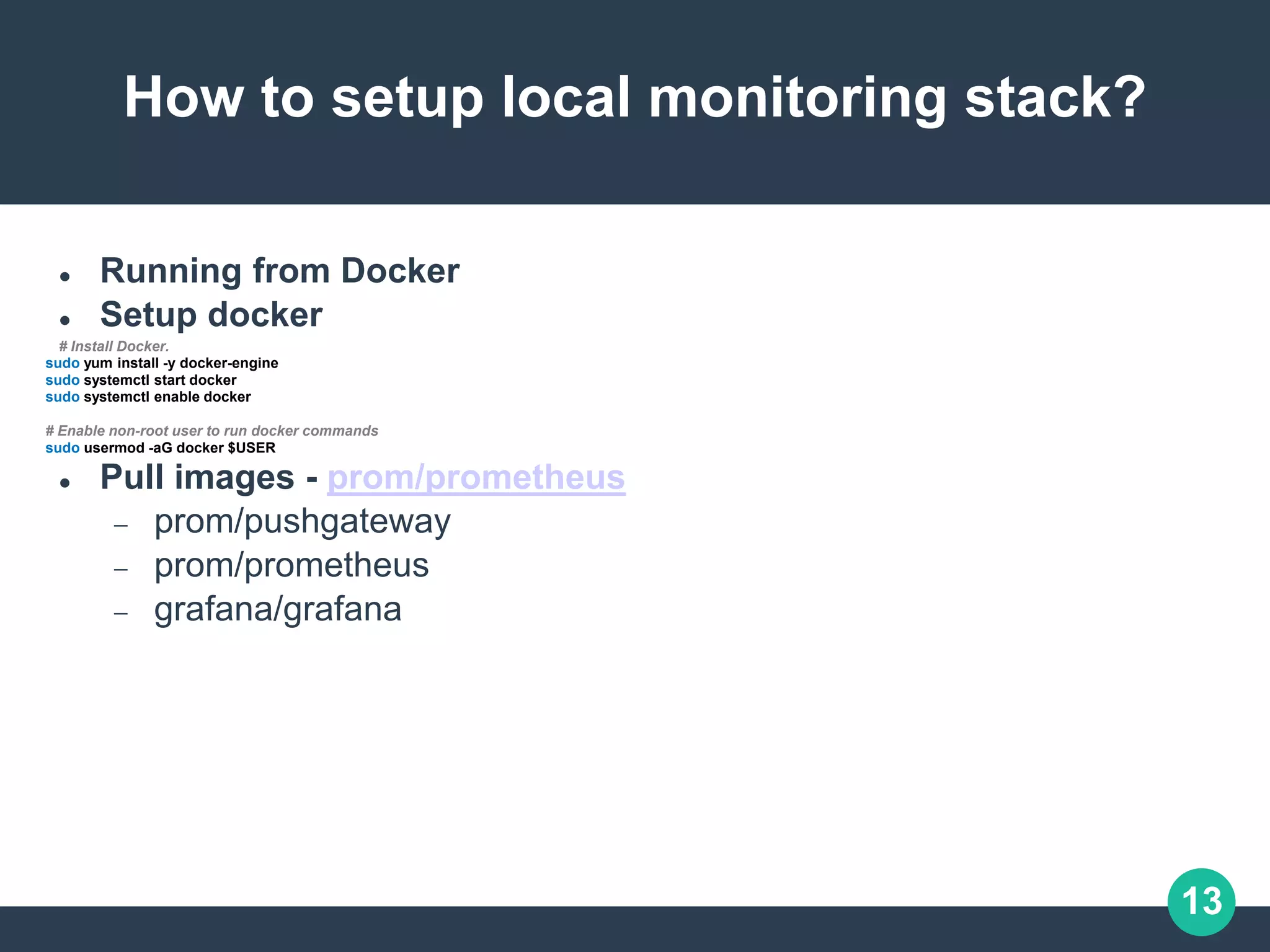 13
How to setup local monitoring stack?
 Running from Docker
 Setup docker
# Install Docker.
sudo yum install -y docker-engine
sudo systemctl start docker
sudo systemctl enable docker
# Enable non-root user to run docker commands
sudo usermod -aG docker $USER
 Pull images - prom/prometheus
 prom/pushgateway
 prom/prometheus
 grafana/grafana
 