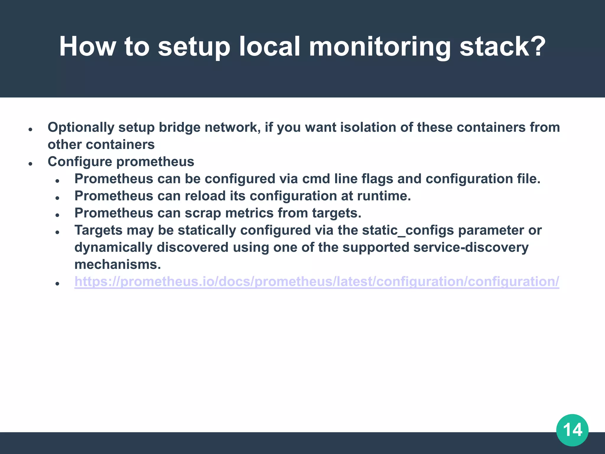 14
How to setup local monitoring stack?
 Optionally setup bridge network, if you want isolation of these containers from
other containers
 Configure prometheus
 Prometheus can be configured via cmd line flags and configuration file.
 Prometheus can reload its configuration at runtime.
 Prometheus can scrap metrics from targets.
 Targets may be statically configured via the static_configs parameter or
dynamically discovered using one of the supported service-discovery
mechanisms.
 https://prometheus.io/docs/prometheus/latest/configuration/configuration/
 