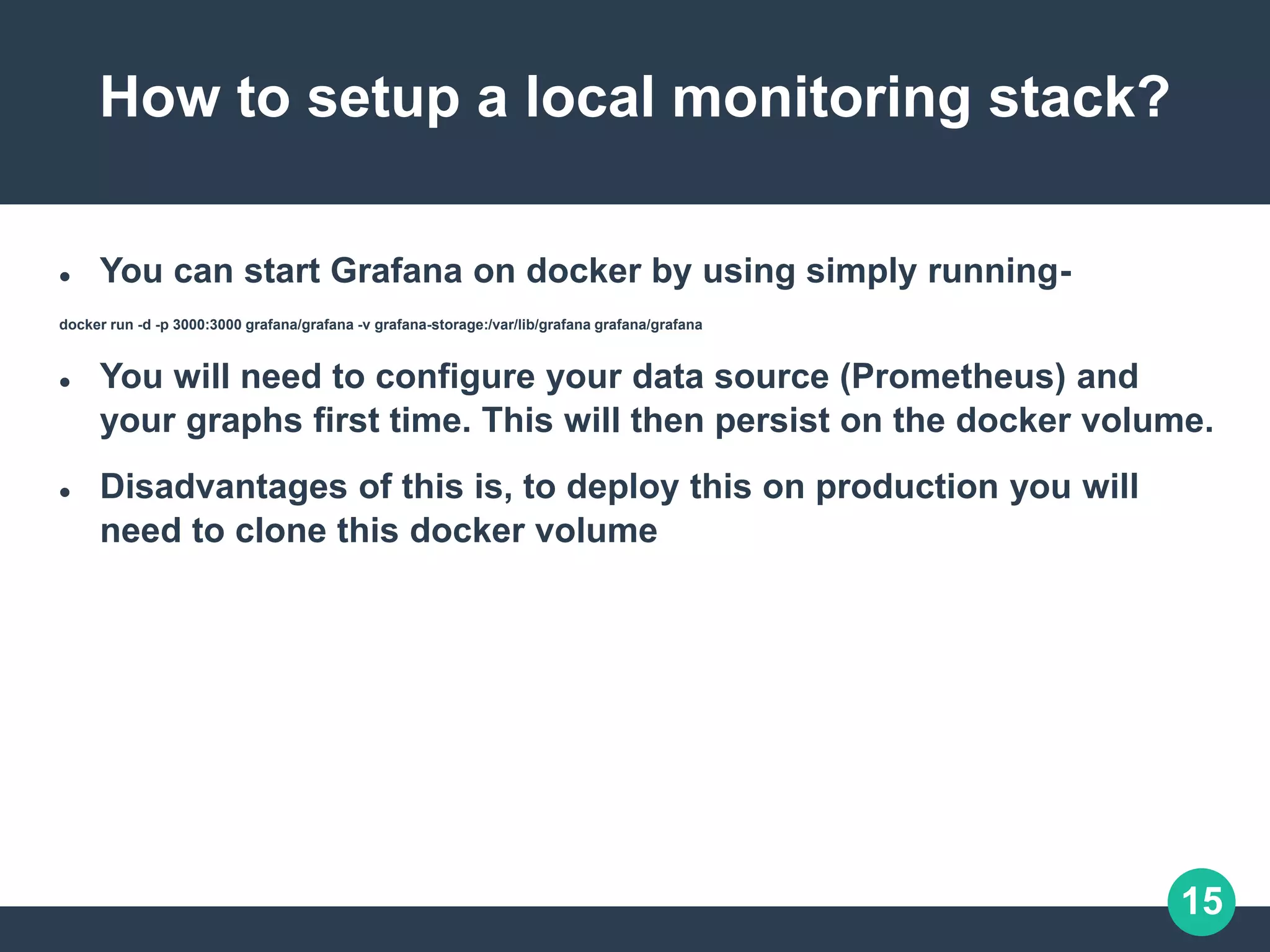 15
How to setup a local monitoring stack?
 You can start Grafana on docker by using simply running-
docker run -d -p 3000:3000 grafana/grafana -v grafana-storage:/var/lib/grafana grafana/grafana
 You will need to configure your data source (Prometheus) and
your graphs first time. This will then persist on the docker volume.
 Disadvantages of this is, to deploy this on production you will
need to clone this docker volume
 