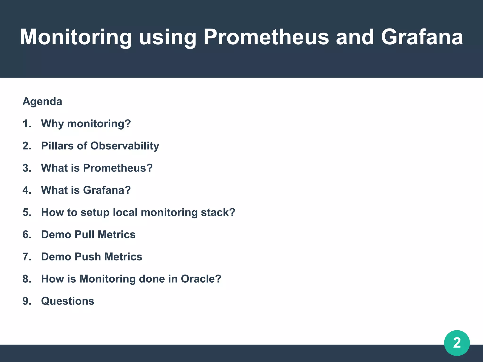 2
Monitoring using Prometheus and Grafana
Agenda
1. Why monitoring?
2. Pillars of Observability
3. What is Prometheus?
4. What is Grafana?
5. How to setup local monitoring stack?
6. Demo Pull Metrics
7. Demo Push Metrics
8. How is Monitoring done in Oracle?
9. Questions
 