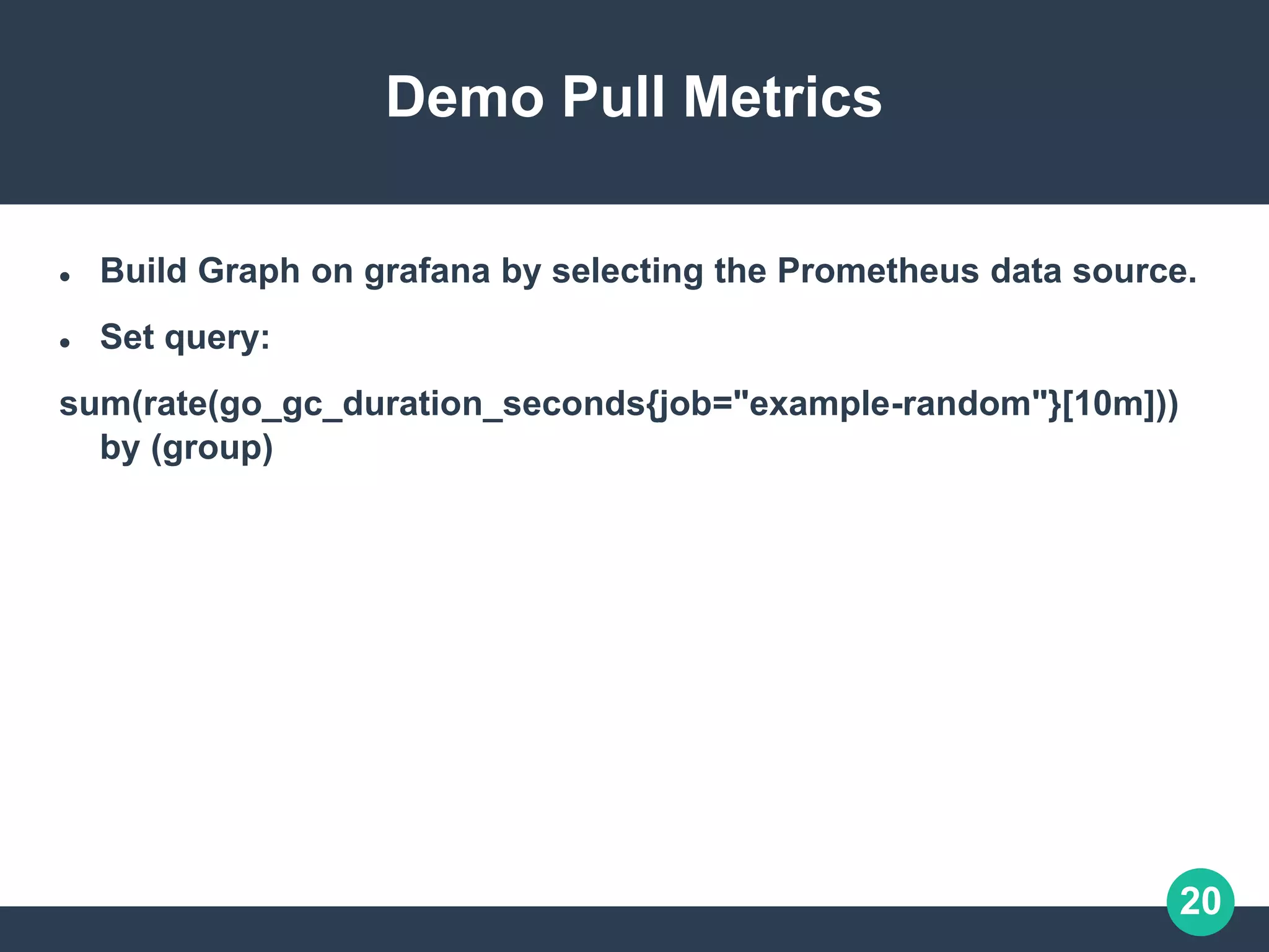 20
Demo Pull Metrics
 Build Graph on grafana by selecting the Prometheus data source.
 Set query:
sum(rate(go_gc_duration_seconds{job="example-random"}[10m]))
by (group)
 